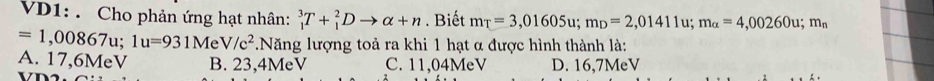 VD1: . Cho phản ứng hạt nhân: _1^(3T+_1^2Dto alpha +n. Biết m_T)=3,01605u; m_D=2,01411u; m_alpha =4,00260u; m_n
=1,00867u; 1u=931MeV/c^2 *.Năng lượng toả ra khi 1 hạt α được hình thành là:
A. 17,6MeV B. 23,4MeV C. 11,04MeV D. 16,7MeV