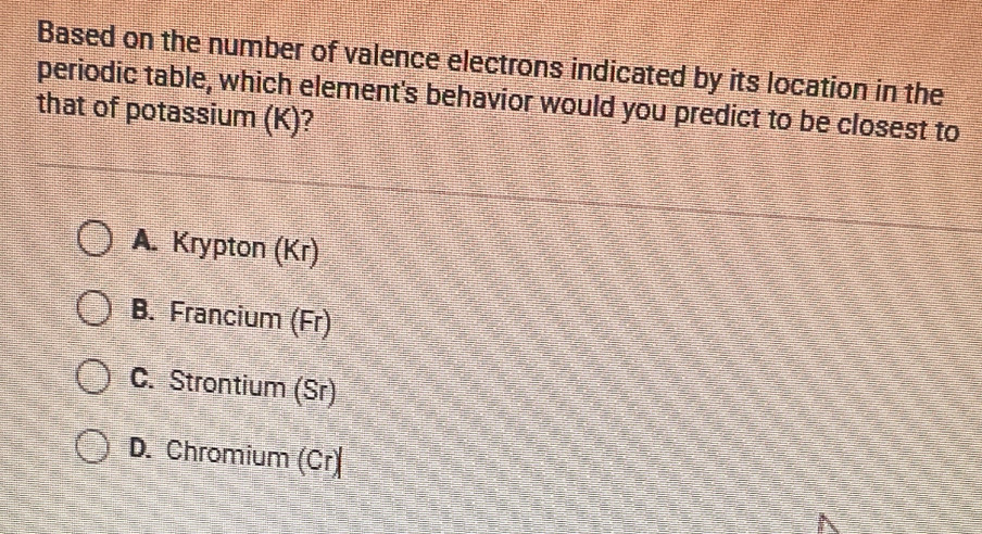 Based on the number of valence electrons indicated by its location in the
periodic table, which element's behavior would you predict to be closest to
that of potassium (K)?
A. Krypton (Kr)
B. Francium (Fr)
C. Strontium (Sr)
D. Chromium (Cr)