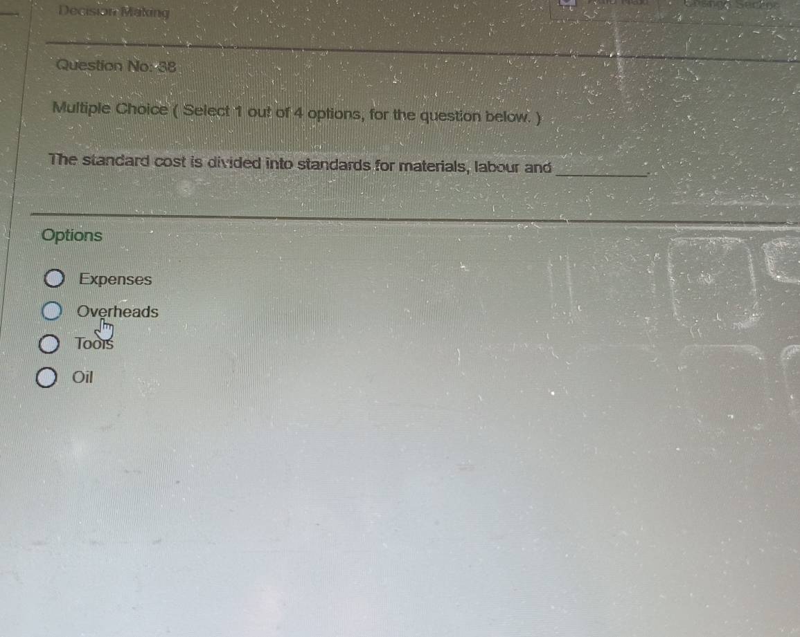Decision Making
Question No: 38
Multiple Choice ( Select 1 out of 4 options, for the question below. )
The standard cost is divided into standards for materials, labour and_
Options
Expenses
Overheads
Toois
Oil