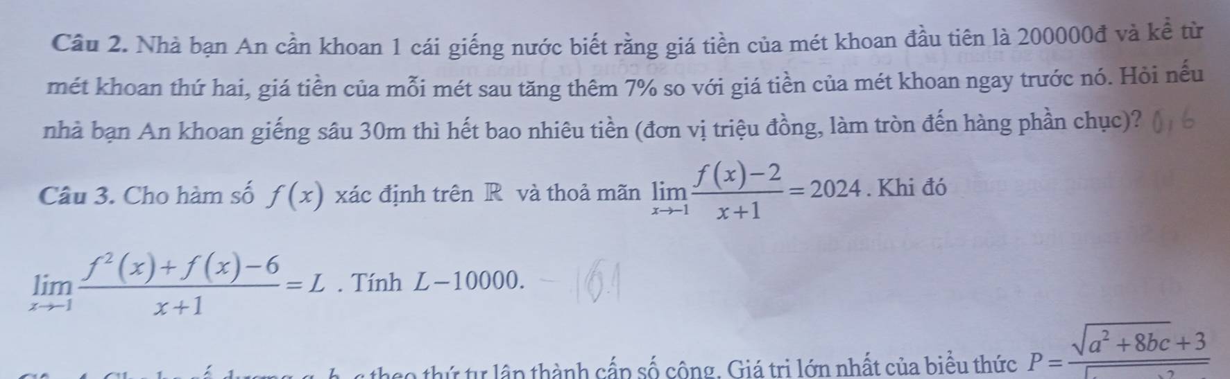 Cầu 2. Nhà bạn An cần khoan 1 cái giếng nước biết rằng giá tiền của mét khoan đầu tiên là 200000đ và kể từ 
mét khoan thứ hai, giá tiền của mỗi mét sau tăng thêm 7% so với giá tiền của mét khoan ngay trước nó. Hỏi nếu 
nhà bạn An khoan giếng sâu 30m thì hết bao nhiêu tiền (đơn vị triệu đồng, làm tròn đến hàng phần chục)? 
Câu 3. Cho hàm số f(x) xác định trên R và thoả mãn limlimits _xto -1 (f(x)-2)/x+1 =2024. Khi đó
limlimits _xto 1 (f^2(x)+f(x)-6)/x+1 =L. Tính L− -1000 )0. 
: 0 thứ tự lập thành cấp số công. Giá trị lớn nhất của biểu thức P= (sqrt(a^2+8bc)+3)/sqrt() 