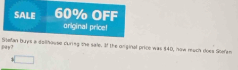 SALE 60% OFF 
original price! 
Stefan buys a dollhouse during the sale. If the original price was $40, how much does Stefan 
pay? 
□