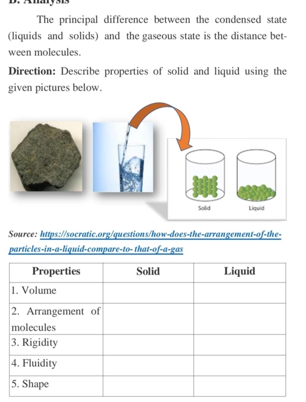 Analysis 
The principal difference between the condensed state 
(liquids and solids) and the gaseous state is the distance bet- 
ween molecules. 
Direction: Describe properties of solid and liquid using the 
given pictures below. 
Source: https://socratic.org/questions/how-does-the-arrangement-of-the- 
particles-in-a-liquid-compare-to- that-of-a-gas