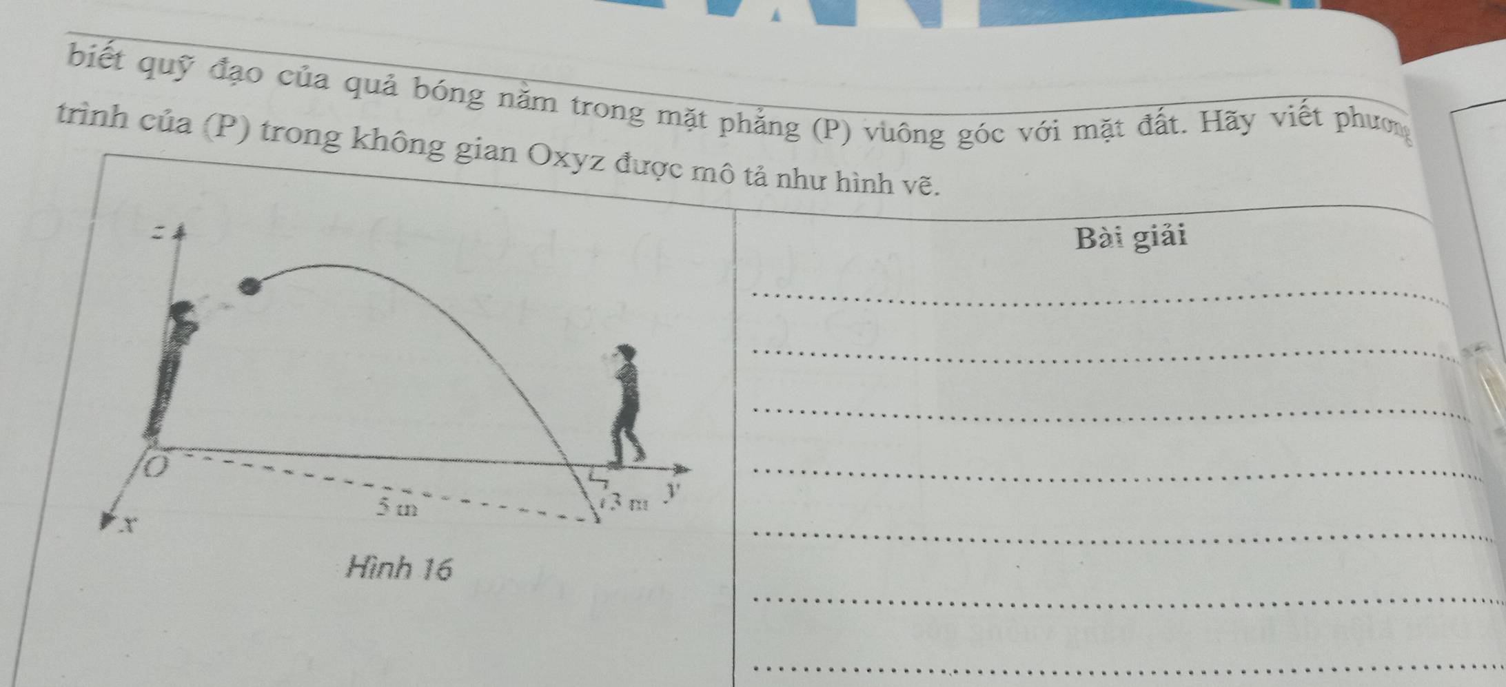 biết quỹ đạo của quả bóng năm trong mặt phẳng (P) vuông góc với mặt đất. Hãy viết phưm 
trình của (P) trong không gian Oxyz được mô tả như hình vẽ. 
Bài giải 
_ 
_ 
_ 
_ 
_ 
_ 
_