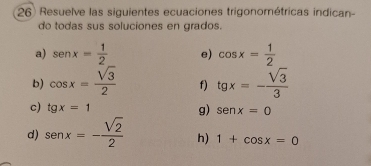 Resuelve las siguientes ecuaciones trigonométricas indican- 
do todas sus soluciones en grados. 
a) sen x= 1/2  e) cos x= 1/2 
b) cos x= sqrt(3)/2  f) tgx=- sqrt(3)/3 
g) 
c) tg x=1 senx=0
d) sen x=- sqrt(2)/2  h) 1+cos x=0