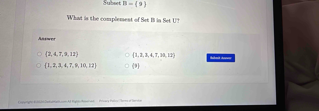 Subset B= 9
What is the complement of Set B in Set U?
Answer
 2,4,7,9,12
 1,2,3,4,7,10,12
Submit Answer
 1,2,3,4,7,9,10,12
 9
Copyright ©2024 DeltaMath.com All Rights Reserved. Privacy Policy | Terms of Service