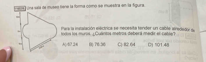 116E09. Una sala de museo tiene la forma como se muestra en la figura.
Para la instalación eléctrica se necesita tender un cable alrededor de
todos los muros. ¿Cuántos metros deberá medir el cable?
A) 67.24 B) 76.36 C) 82.64 D) 101.48