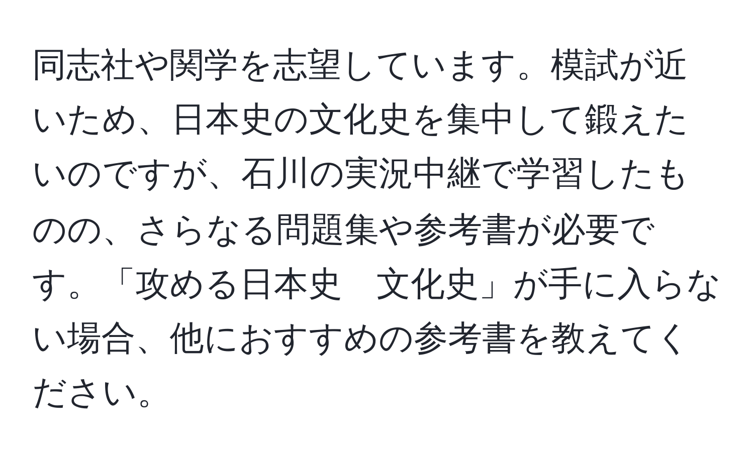 同志社や関学を志望しています。模試が近いため、日本史の文化史を集中して鍛えたいのですが、石川の実況中継で学習したものの、さらなる問題集や参考書が必要です。「攻める日本史　文化史」が手に入らない場合、他におすすめの参考書を教えてください。