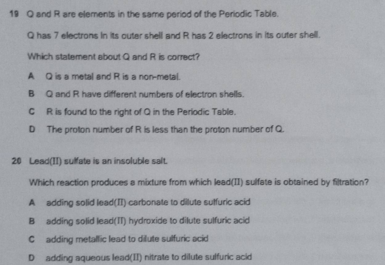 19 Q and R are elements in the same period of the Periodic Table.
Q has 7 electrons In its outer shell and R has 2 electrons in its outer shell.
Which statement about Q and R is correct?
A Q is a metal and R is a non-metal.
B Q and R have different numbers of electron shells.
C R is found to the right of Q in the Periodic Table.
D The proton number of R is less than the proton number of Q.
20 Lead(II) sulfate is an insoluble salt.
Which reaction produces a mixture from which lead(II) sulfate is obtained by filtration?
A adding solid lead(II) carbonate to dilute sulfuric acid
B adding solid lead(II) hydroxide to dilute sulfuric acid
C adding metallic lead to dilute sulfuric acid
D adding aqueous lead(II) nitrate to dilute sulfuric acid