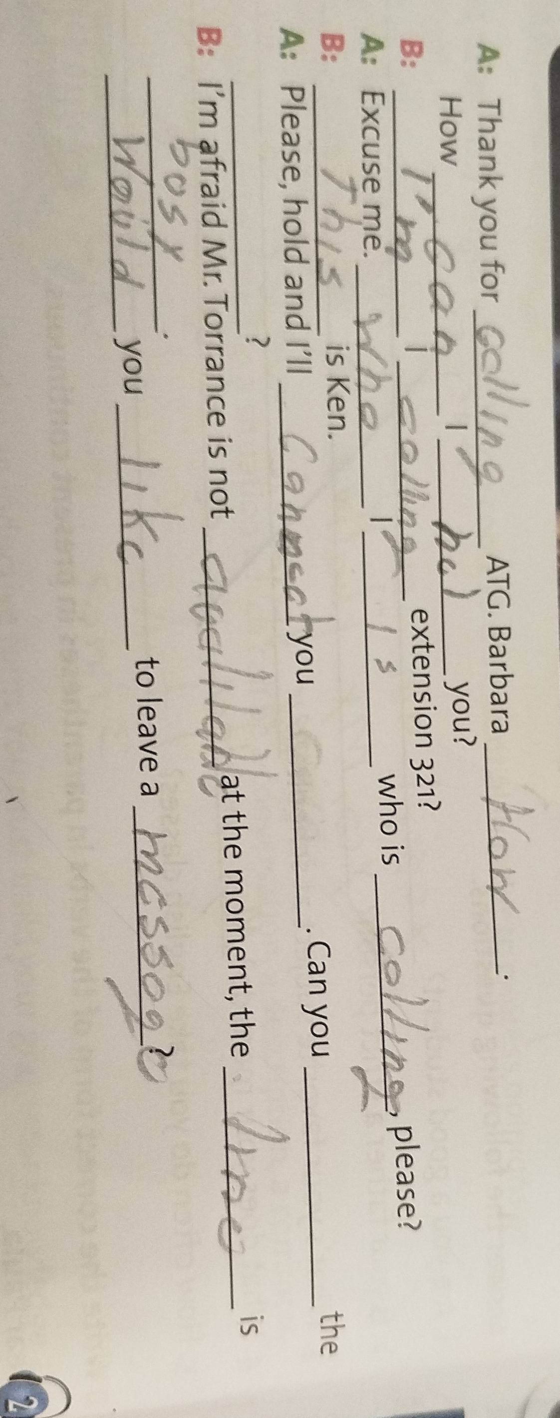 A: Thank you for_ ATG. Barbara_ 
_. 
How_ |_ you? 
extension 321? 
B: __please? 
who is_ 
A: Excuse me._ 
_ 
B: _is Ken. the 
A: Please, hold and I’ll _you_ 
. Can you_ 
? 
B: I’m afraid Mr.Torrance is not _at the moment, the_ 
is 
_ 
to leave a_ 
_you_ 
2