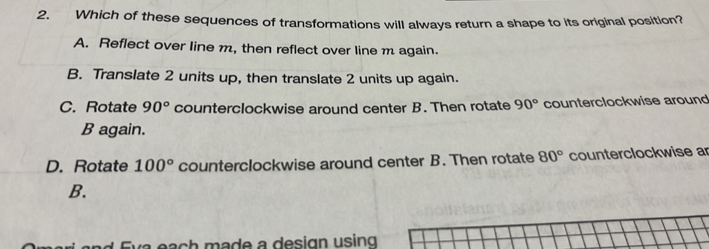 Which of these sequences of transformations will always return a shape to its original position?
A. Reflect over line m, then reflect over line m again.
B. Translate 2 units up, then translate 2 units up again.
C. Rotate 90° counterclockwise around center B. Then rotate 90° counterclockwise around
B again.
D. Rotate 100° counterclockwise around center B. Then rotate 80° counterclockwise ar
B.
a each made a design using