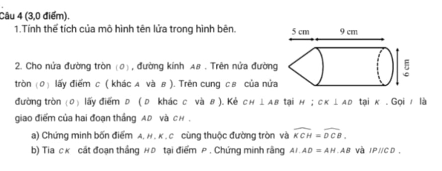 (3,0 điểm). 
1.Tính thể tích của mô hình tên lửa trong hình bên. 
2. Cho nửa đường tròn (0) , đường kính AB. Trên nửa đường 
tròn (0) lấy điểm c ( khác A và в ). Trên cung св của nửa 
đường tròn (0) lấy điểm D ( D khác c và в ). Kẻ CH⊥ AB tại H; CK⊥ AD tại κ. Gọi là 
giao điểm của hai đoạn thắng AD Và CH. 
a) Chứng minh bốn điểm A, H , K , C cùng thuộc đường tròn và widehat KCH=widehat DCB. 
b) Tia ck cất đoạn thắng H Đ tại điểm P. Chứng minh rằng AI.AD=AH. AB Và IPparallel CD.