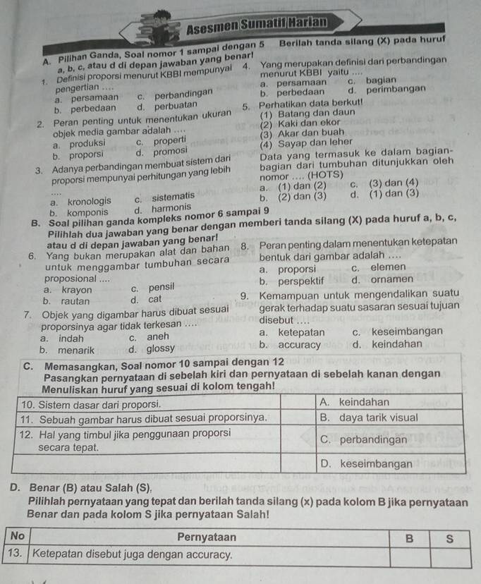 Asesmen Sumatif Harian
A. Pilihan Ganda, Soal nomor 1 sampai dengan 5 Berilah tanda silang (X) pada huruf
a, b, c, atau d di depan jawaban yang benar!
1. Definisi proporsi menurut KBBI mempunyai 4. Yang merupakan definisi dari perbandingan
menurut KBBI yaitu ....
pengertian ....
a. persamaan c. perbandingan b. perbedaan a. persamaan c. bagian d. perimbangan
b. perbedaan d. perbuatan 5. Perhatikan data berkut!
2. Peran penting untuk menentukan ukuran (1) Batang dan daun
objek media gambar adalah .... (2) Kaki dan ekor
a. produksi (3) Akar dan buah
(4) Sayap dan leher
b. proporsi d. promosi c. properti
3. Adanya perbandingan membuat sistem dari Data yang termasuk ke dalam bagian-
bagian dari tumbuhan ditunjukkan oleh
proporsi mempunyai perhitungan yang lebih nomor .... (HOTS)
a. (1) dan (2) c. (3) dan (4)
a. kronologis c. sistematis b. (2) dan (3) d. (1) dan (3)
b. komponis d. harmonis
B. Soal pilihan ganda kompleks nomor 6 sampai 9
Pilihlah dua jawaban yang benar dengan memberi tanda silang (X) pada huruf a, b, c,
atau d di depan jawaban yang benar!
6. Yang bukan merupakan alat dan bahan 8. Peran penting dalam menentukan ketepatan
untuk menggambar tumbuhan secara bentuk dari gambar adalah ....
proposional .... a. proporsi c. elemen
a. krayon c. pensil b. perspektif d. ornamen
b. rautan d. cat 9. Kemampuan untuk mengendalikan suatu
7. Objek yang digambar harus dibuat sesuai gerak terhadap suatu sasaran sesuai tujuan
disebut ....
proporsinya agar tidak terkesan .... a. ketepatan c. keseimbangan
a. indah c. aneh b. accuracy
b. menarik d. glossy d. keindahan
D. Benar (B) atau Salah (S),
Pilihlah pernyataan yang tepat dan berilah tanda silang (x) pada kolom B jika pernyataan
Benar dan pada kolom S jika pernyataan Salah!