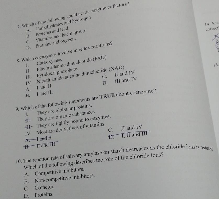 Which of the following could act as enzyme cofactors?
14. Acc
A. Carbohydrates and hydrogen.
B. Proteins and lead.
correct
C. Vitamins and haem group
D. Proteins and oxygen.
8. Which coenzymes involve in redox reactions?
B
C
I. Carboxylase.
II. Flavin adenine dinucleotide (FAD)
15.
IV Nicotinamide adenine dinucleotide (NAD) 
III. Pyridoxal phosphate.
A. I and II C. II and IV
B. I and III D. III and IV
9. Which of the following statements are TRUE about coenzyme?
I. They are globular proteins.
II. They are organic substances
III. They are tightly bound to enzymes.
IV Most are derivatives of vitamins.
A. I and H C. II and IV
B. II and III D. I, II and III
10. The reaction rate of salivary amylase on starch decreases as the chloride ions is reduced
Which of the following describes the role of the chloride ions?
A. Competitive inhibitors.
B. Non-competitive inhibitors.
C. Cofactor.
D. Proteins.