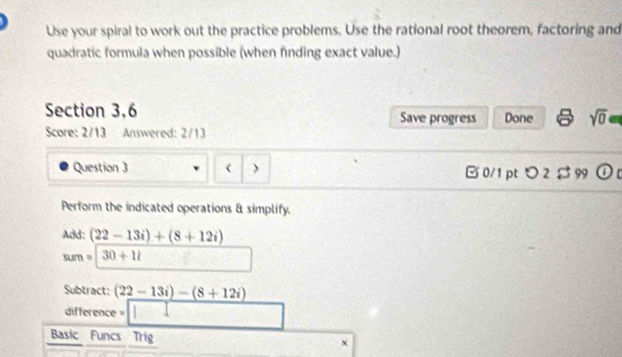 Use your spiral to work out the practice problems. Use the rational root theorem, factoring and 
quadratic formula when possible (when finding exact value.) 
Section 3,6 
Save progress Done sqrt(0) e 
Score: 2/13 Answered: 2/13 
Question 3 > B 0/1pt つ 2 $ 99 
Perform the indicated operations & simplify. 
Add: (22-13i)+(8+12i)
sum=□ 30+11
Subtract: (22-13i)-(8+12i)
difference =□ 
Basic Funcs Trig X