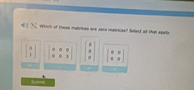 a Which of these matrices are zero matrices? Select all that apply
beginbmatrix 0 1endbmatrix beginvmatrix 0&0&0 0&0&3endvmatrix beginbmatrix 0 0 0endbmatrix beginpmatrix 0&0 0&0endpmatrix
Submit