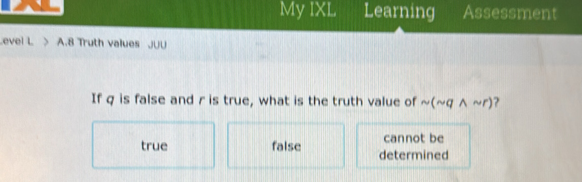 My IXL Learning Assessment
Level L > A.8 Truth values JUU
If q is false and r is true, what is the truth value of sim (sim qwedge sim r) ?
cannot be
true false
determined