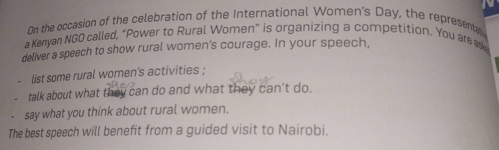 On the occasion of the celebration of the International Women’s Day, the representati 
a Kenyan NGO called, “Power to Rural Women” is organizing a competition. You are ask 
deliver a speech to show rural women’s courage. In your speech, 
list some rural women’s activities ; 
talk about what they can do and what they can’t do. 
、 say what you think about rural women. 
The best speech will benefit from a guided visit to Nairobi.