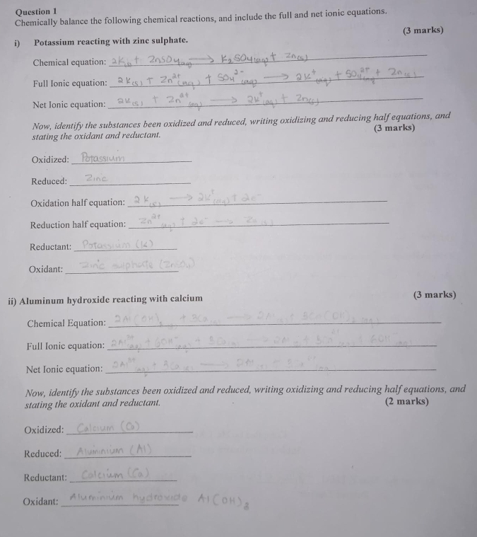 Chemically balance the following chemical reactions, and include the full and net ionic equations. 
i) Potassium reacting with zinc sulphate. (3 marks) 
Chemical equation: 
_ 
Full Ionic equation: 
_ 
Net Ionic equation: 
_ 
Now, identify the substances been oxidized and reduced, writing oxidizing and reducing half equations, and 
stating the oxidant and reductant. (3 marks) 
Oxidized:_ 
Reduced:_ 
Oxidation half equation: 
_ 
Reduction half equation:_ 
Reductant:_ 
Oxidant:_ 
ii) Aluminum hydroxide reacting with calcium (3 marks) 
Chemical Equation: 
_ 
Full Ionic equation:_ 
Net Ionic equation:_ 
Now, identify the substances been oxidized and reduced, writing oxidizing and reducing half equations, and 
stating the oxidant and reductant. (2 marks) 
Oxidized:_ 
Reduced:_ 
Reductant:_ 
Oxidant:_