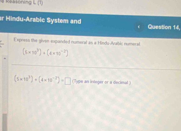 Reasoning L (1) 
r Hindu-Arabic System and 
Question 14, 
Express the given expanded numeral as a Hindu-Arabic numeral.
(5* 10^3)+(4* 10^(-2))
_
(5* 10^3)+(4* 10^(-2))=□ (Type an integer or a decimal.)