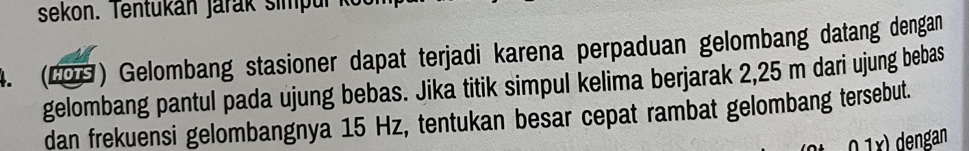 sekon. entukan Jarak simp u i 
4. (LOG) Gelombang stasioner dapat terjadi karena perpaduan gelombang datang dengan 
gelombang pantul pada ujung bebas. Jika titik simpul kelima berjarak 2,25 m dari ujung bebas 
dan frekuensi gelombangnya 15 Hz, tentukan besar cepat rambat gelombang tersebut. 
1y) dengan