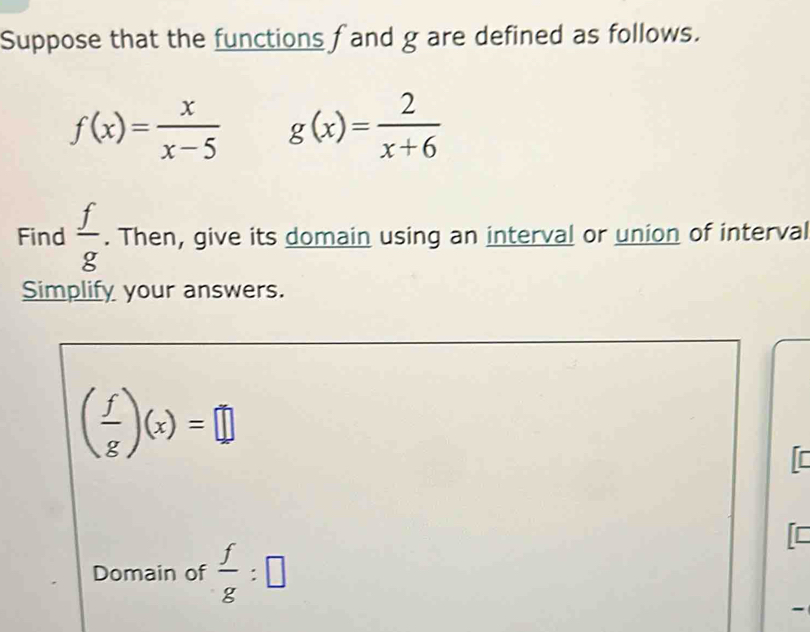 Suppose that the functions fand g are defined as follows.
f(x)= x/x-5  g(x)= 2/x+6 
Find  f/g . Then, give its domain using an interval or union of interval 
Simplify your answers.
( f/g )(x)=□
[ 
Domain of  f/g :□