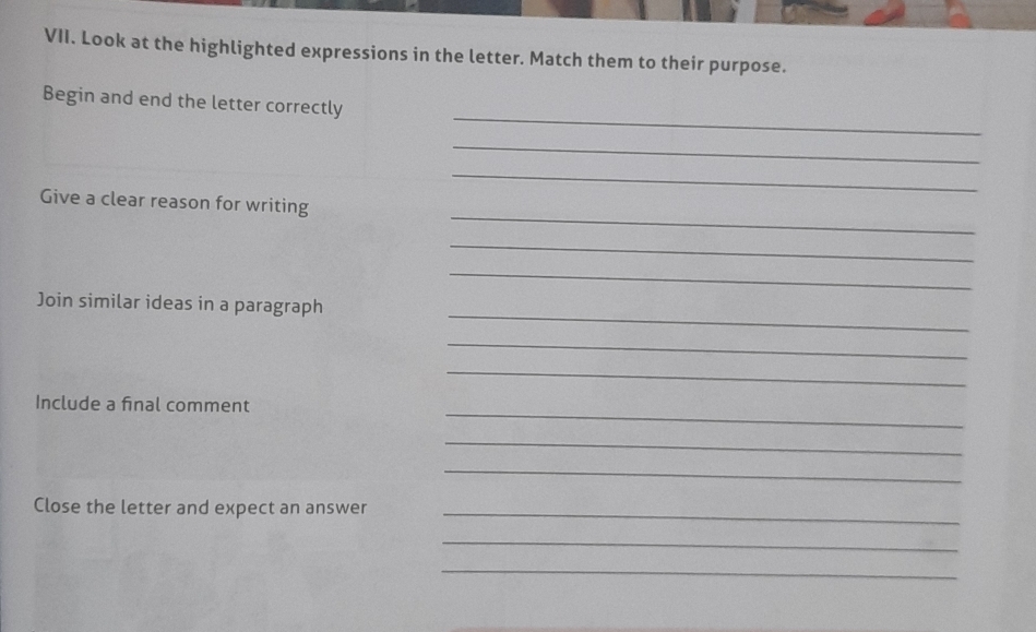 Look at the highlighted expressions in the letter. Match them to their purpose. 
_ 
Begin and end the letter correctly 
_ 
_ 
_ 
Give a clear reason for writing 
_ 
_ 
_ 
Join similar ideas in a paragraph 
_ 
_ 
_ 
Include a final comment 
_ 
_ 
Close the letter and expect an answer_ 
_ 
_