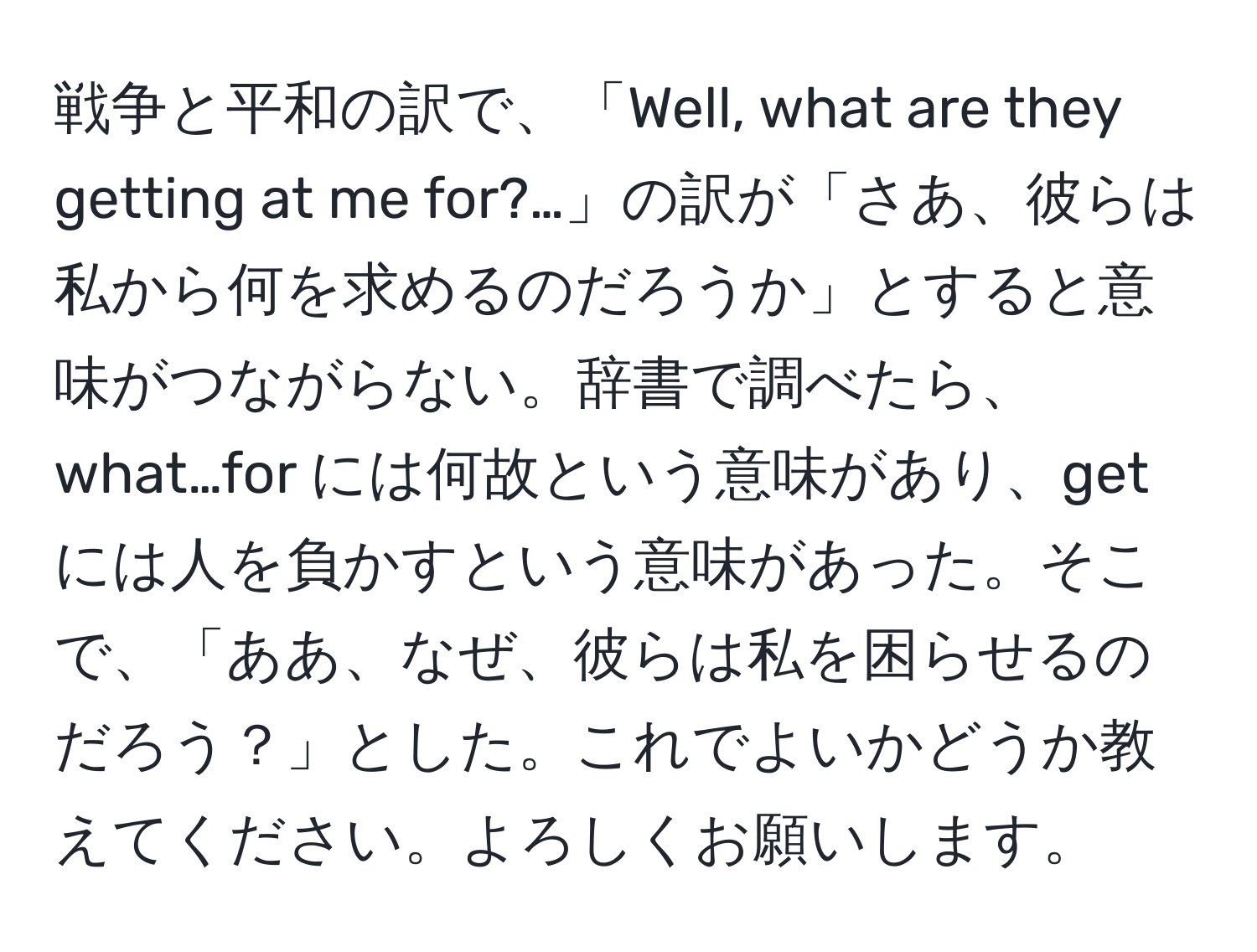 戦争と平和の訳で、「Well, what are they getting at me for?…」の訳が「さあ、彼らは私から何を求めるのだろうか」とすると意味がつながらない。辞書で調べたら、what…for には何故という意味があり、getには人を負かすという意味があった。そこで、「ああ、なぜ、彼らは私を困らせるのだろう？」とした。これでよいかどうか教えてください。よろしくお願いします。