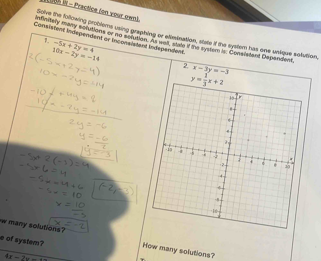 tion III - Practice (on your own). 
Solve the following problems using graphing or elimination, state if the system has one unique solution 
Consistent Independent or Inconsistent Independent 
infinitely many solutions or no solution. As well, state if the system is: Consistent Dependent 
1. -5x+2y=4
10x-2y=-14
2. x-3y=-3
y= 1/3 x+2
w many solutions? How many solutions? 
e of system?
4x-2y-1