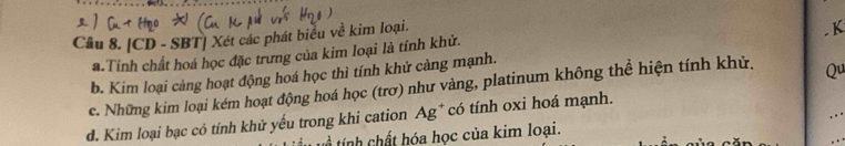 [CD - SBT] Xét các phát biểu về kim loại. 
. K 
a.Tính chất hoá học đặc trưng của kim loại là tính khử. 
b. Kim loại cảng hoạt động hoá học thì tính khử càng mạnh. 
c. Những kim loại kém hoạt động hoá học (trơ) như vàng, platinum không thể hiện tính khử. Qu 
d. Kim loại bạc có tính khử yếu trong khi cation Ag* có tính oxi hoá mạnh. 
t ính hất hóa học của kim loại.