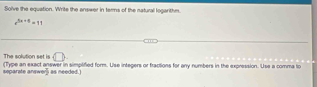 Solve the equation. Write the answer in terms of the natural logarithm.
e^(5x+6)=11
The solution set is  □ . 
(Type an exact answer in simplified form. Use integers or fractions for any numbers in the expression. Use a comma to 
separate answer as needed.)