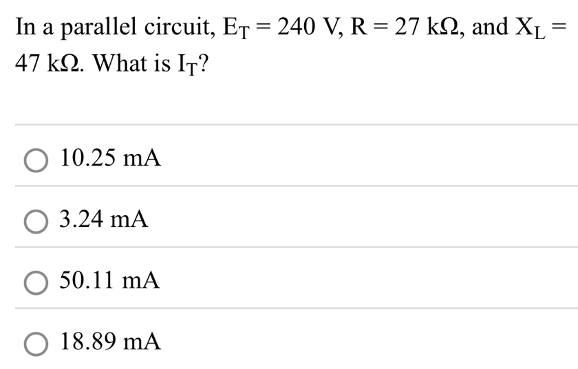 In a parallel circuit, E_T=240V, R=27kOmega , and X_L=
47 kΩ. What is I_T
10.25 mA
3.24 mA
50.11 mA
18.89 mA