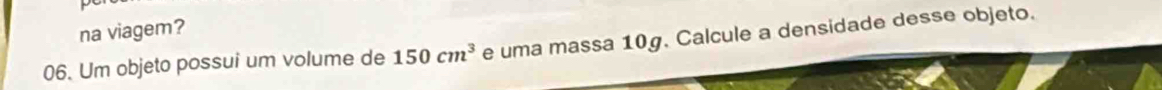 na viagem? 
06. Um objeto possui um volume de 150cm^3 e uma massa 10g. Calcule a densidade desse objeto.