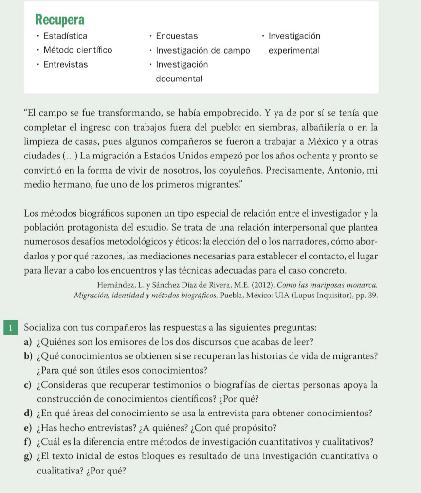 Recupera
Estadística Encuestas . Investigación
Método científico  Investigación de campo experimental
Entrevistas Investigación
documental
“El campo se fue transformando, se había empobrecido. Y ya de por sí se tenía que
completar el ingreso con trabajos fuera del pueblo: en siembras, albañilería o en la
limpieza de casas, pues algunos compañeros se fueron a trabajar a México y a otras
ciudades (...) La migración a Estados Unidos empezó por los años ochenta y pronto se
convirtió en la forma de vivir de nosotros, los coyuleños. Precisamente, Antonio, mi
medio hermano, fue uno de los primeros migrantes.”
Los métodos biográficos suponen un tipo especial de relación entre el investigador y la
población protagonista del estudio. Se trata de una relación interpersonal que plantea
numerosos desafíos metodológicos y éticos: la elección del o los narradores, cómo abor-
darlos y por qué razones, las mediaciones necesarias para establecer el contacto, el lugar
para llevar a cabo los encuentros y las técnicas adecuadas para el caso concreto.
Hernández, L. y Sánchez Díaz de Rivera, M.E. (2012). Como las mariposas monarca.
Migración, identidad y métodos biográficos. Puebla, México: UIA (Lupus Inquisitor), pp. 39.
1  Socializa con tus compañeros las respuestas a las siguientes preguntas:
a) ¿Quiénes son los emisores de los dos discursos que acabas de leer?
b) ¿Qué conocimientos se obtienen si se recuperan las historias de vida de migrantes?
¿Para qué son útiles esos conocimientos?
c) ¿Consideras que recuperar testimonios o biografías de ciertas personas apoya la
construcción de conocimientos científicos? ¿Por qué?
d) ¿En qué áreas del conocimiento se usa la entrevista para obtener conocimientos?
e) ¿Has hecho entrevistas? ¿A quiénes? ¿Con qué propósito?
f) ¿Cuál es la diferencia entre métodos de investigación cuantitativos y cualitativos?
g) ¿El texto inicial de estos bloques es resultado de una investigación cuantitativa o
cualitativa? ¿Por qué?