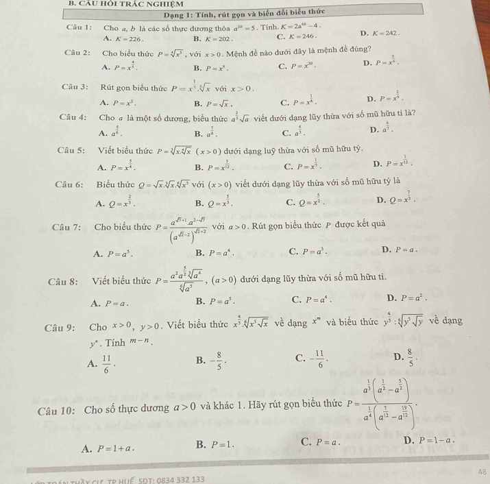 CÂU HỗI tRÁC NGHIệM
Dạng 1: Tính, rút gọn và biến đối biểu thức
Câu 1: Cho a, b là các số thực dương thỏa a^(2b)=5 , Tinh. K=2a^(6b)-4.
A. K=226. B. K=202. C. K=246. D. K=242.
Câu 2: Cho biểu thức P=sqrt[4](x^5) , với x>0. Mệnh đề nào dưới đây là mệnh đề đúng?
A. P=x^(frac 4)5. B. P=x^9. C. P=x^(20). D. P=x^(frac 3)4.
Câu 3: Rút gọn biểu thức P=x^(frac 1)3.sqrt[6](x) với x>0.
A. P=x^2. B. P=sqrt(x). C. P=x^(frac 1)8. D. P=x^(frac 2)9,
Câu 4: Cho# là một số dương, biểu thức a^(frac 2)3sqrt(a) viết dưới dạng lũy thừa với số mũ hữu tỉ là?
A. a^(frac 5)6. B. a^(frac 7)6. C. a^(frac 4)3. D. a^(frac 6)7.
Câu 5: :Viết biểu thức P=sqrt[3](x.sqrt [4]x) (x>0) dưới dạng luỹ thừa với số mũ hữu tỷ.
A. P=x^(frac 5)4. B. P=x^(frac 5)12. C. P=x^(frac 1)7. D. P=x^(frac 1)12.
Câu 6: Biểu thức Q=sqrt(x).sqrt[3](x).sqrt[6](x^5) với (x>0) viết dưới dạng lũy thừa với số mũ hữu tỷ là
A. Q=x^(frac 2)3. B. Q=x^(frac 5)3. C. Q=x^(frac 5)2. D. Q=x^(frac 7)3.
Câu 7: Cho biểu thức P=frac a^(sqrt(7)+1).a^(2-sqrt(7))(a^(sqrt(2)-2))^sqrt(2)+2 với a>0.Rút gọn biểu thức P được kết quả
A. P=a^5. B. P=a^4. C. P=a^3. D. P=a.
Câu 8: Viết biểu thức P=frac a^2a^(frac 5)2sqrt[3](a^4)sqrt[6](a^5),(a>0) dưới dạng lũy thừa với số mũ hữu tì.
A. P=a. B. P=a^5. C. P=a^4. D. P=a^2.
Câu 9: : Cho x>0,y>0. Viết biểu thức x^(frac 4)5.sqrt[6](x^5sqrt x) về dạng x^n và biểu thức y^(frac 4)5:sqrt[6](y^5sqrt y) về dạng
y^n. Tính m-n.
A.  11/6 · - 8/5 · C. - 11/6 . D.  8/5 .
B.
Câu 10: Cho _ _  thực dương a>0 và khác 1. Hãy rút gọn biểu thức P=frac a^(frac 1)3(a^(frac 1)2-a^(frac 2)3)a^(frac 1)4(a^(frac 2)3-a^(frac 16)3).
A. P=1+a. B. P=1. C. P=a. D. P=1-a.
48
: Hồy cư, tr Huế SĐT: 0834 332 133