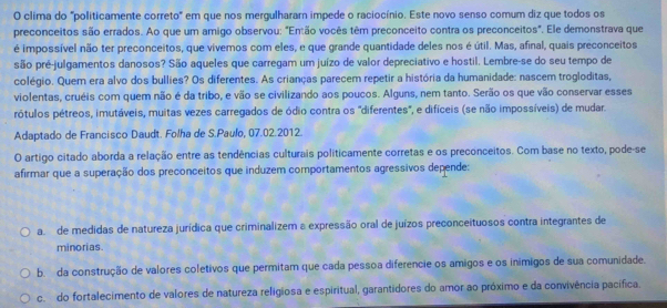 clima do "politicamente correto" em que nos mergulhararn impede o raciocínio. Este novo senso comum diz que todos os
preconceitos são errados. Ao que um amigo observou: "Então vocês têm preconceito contra os preconceitos". Ele demonstrava que
é impossível não ter preconceitos, que vivemos com eles, e que grande quantidade deles nos é útil. Mas, afinal, quais preconceitos
são pré-julgamentos danosos? São aqueles que carregam um juízo de valor depreciativo e hostil. Lembre-se do seu tempo de
colégio. Quem era alvo dos bullies? Os diferentes. As crianças parecem repetir a história da humanidade: nascem trogloditas,
violentas, cruéis com quem não é da tribo, e vão se civilizando aos poucos. Alguns, nem tanto. Serão os que vão conservar esses
prótulos pétreos, imutáveis, muitas vezes carregados de ódio contra os 'diferentes', e difíceis (se não impossíveis) de mudar.
Adaptado de Francisco Daudt. Folha de S.Paulo, 07.02.2012.
O artigo citado aborda a relação entre as tendências culturais politicamente corretas e os preconceitos. Com base no texto, pode-se
afirmar que a superação dos preconceitos que induzem comportamentos agressivos depende:
a de medidas de natureza jurídica que criminalizem a expressão oral de juízos preconceituosos contra integrantes de
minorias.
b. da construção de valores coletivos que permitam que cada pessoa diferencie os amigos e os inímigos de sua comunidade.
c. do fortalecimento de valores de natureza religiosa e espiritual, garantidores do amor ao próximo e da convivência pacífica.