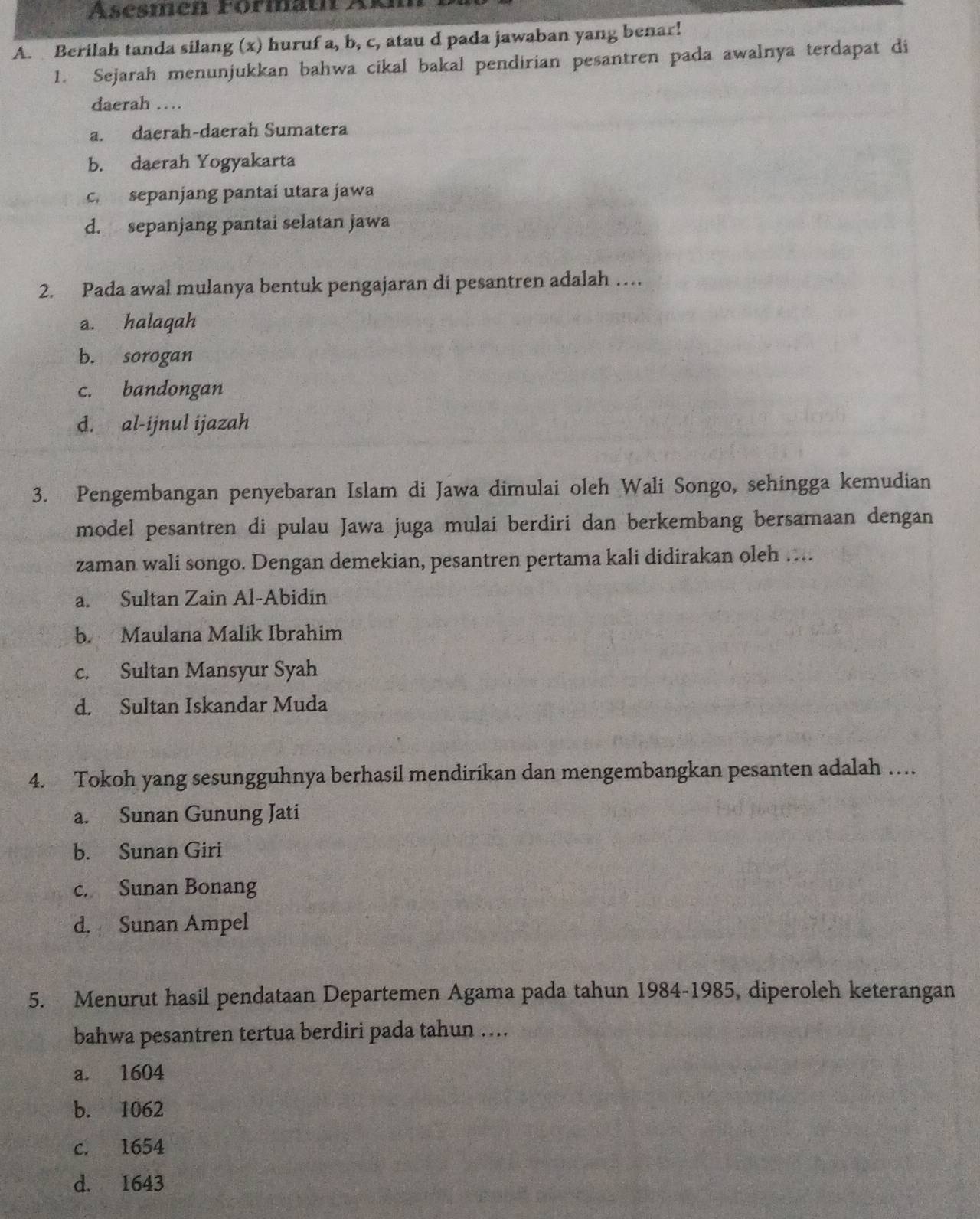 Asésmen Formath Ar
A. Berilah tanda silang (x) huruf a, b, c, atau d pada jawaban yang benar!
1. Sejarah menunjukkan bahwa cikal bakal pendirian pesantren pada awalnya terdapat di
daerah …
a. daerah-daerah Sumatera
b. daerah Yogyakarta
c. sepanjang pantai utara jawa
d. sepanjang pantai selatan jawa
2. Pada awal mulanya bentuk pengajaran di pesantren adalah …
a. halaqah
b. sorogan
c. bandongan
d. al-ijnul ijazah
3. Pengembangan penyebaran Islam di Jawa dimulai oleh Wali Songo, sehingga kemudian
model pesantren di pulau Jawa juga mulai berdiri dan berkembang bersamaan dengan
zaman wali songo. Dengan demekian, pesantren pertama kali didirakan oleh ….
a. Sultan Zain Al-Abidin
b. Maulana Malik Ibrahim
c. Sultan Mansyur Syah
d. Sultan Iskandar Muda
4. Tokoh yang sesungguhnya berhasil mendirikan dan mengembangkan pesanten adalah …
a. Sunan Gunung Jati
b. Sunan Giri
c. Sunan Bonang
d. Sunan Ampel
5. Menurut hasil pendataan Departemen Agama pada tahun 1984-1985, diperoleh keterangan
bahwa pesantren tertua berdiri pada tahun ....
a. 1604
b. 1062
c. 1654
d. 1643