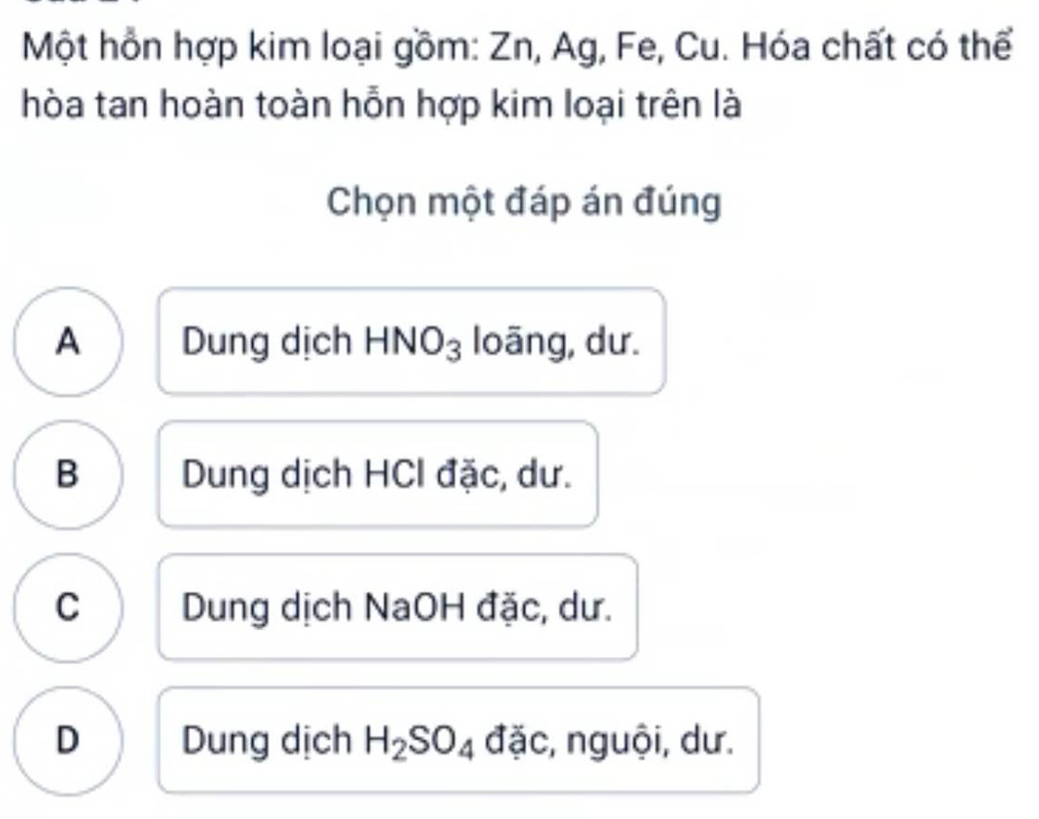 Một hồn hợp kim loại gồm: Zn, Ag, Fe, Cu. Hóa chất có thể
hòa tan hoàn toàn hỗn hợp kim loại trên là
Chọn một đáp án đúng
A Dung dịch HNO_3; loāng, dư.
B Dung dịch HCI đặc, dư.
C Dung dịch NaOH đặc, dư.
D Dung dịch H_2SO_4 đặc, nguội, dư.