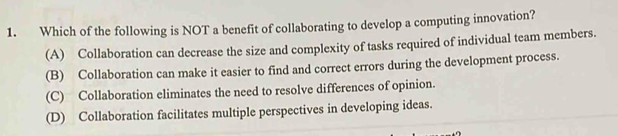 Which of the following is NOT a benefit of collaborating to develop a computing innovation?
(A) Collaboration can decrease the size and complexity of tasks required of individual team members.
(B) Collaboration can make it easier to find and correct errors during the development process.
(C) Collaboration eliminates the need to resolve differences of opinion.
(D) Collaboration facilitates multiple perspectives in developing ideas.