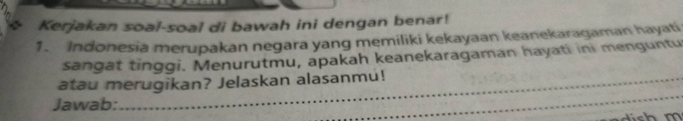 Kerjakan soal-soal di bawah ini dengan benar! 
1. Indonesia merupakan negara yang memiliki kekayaan keanekaragaman hayati 
sangat tinggi. Menurutmu, apakah keanekaragaman hayati ini menguntu 
__ 
atau merugikan? Jelaskan alasanmu! 
Jawab: 
_ 
_