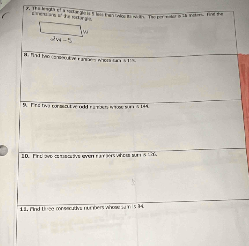 The length of a rectangle is 5 less than twice its width. The berimeter is 26 meters. Find the 
dimensions of the rectangle. 
8. Find two consecutive numbers whose sum is 115. 
9. Find two consecutive odd numbers whose sum is 144. 
10. Find two consecutive even numbers whose sum is 126. 
11. Find three consecutive numbers whose sum is 84.
