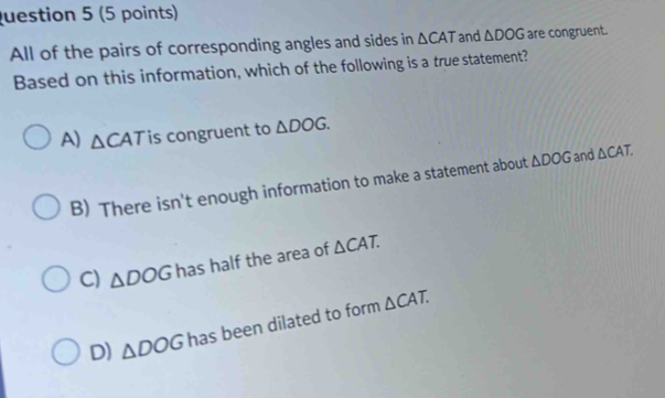 All of the pairs of corresponding angles and sides in △ CAT and △ DOG are congruent.
Based on this information, which of the following is a true statement?
A) △ CAT is congruent to △ DOG.
B) There isn't enough information to make a statement about △ DOG and △ CAT.
C) △ DOG has half the area of △ CAT.
D) △ DOG has been dilated to form △ CAT.