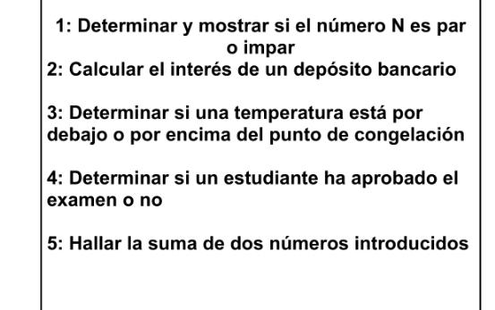 1: Determinar y mostrar si el número N es par 
o impar 
2: Calcular el interés de un depósito bancario 
3: Determinar si una temperatura está por 
debajo o por encima del punto de congelación 
4: Determinar si un estudiante ha aprobado el 
examen o no 
5: Hallar la suma de dos números introducidos