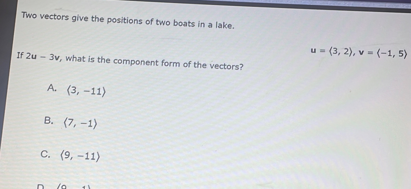 Two vectors give the positions of two boats in a lake.
u=langle 3,2rangle , v=langle -1,5rangle
If 2u-3v , what is the component form of the vectors?
A. langle 3,-11rangle
B. langle 7,-1rangle
C. langle 9,-11rangle
D /a