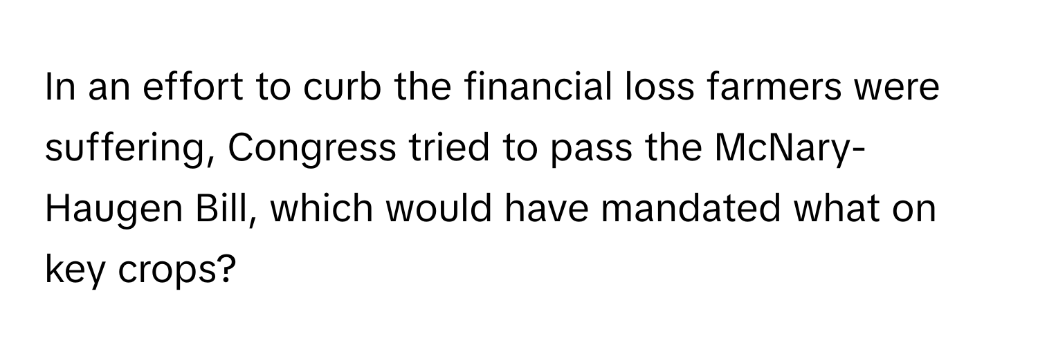 In an effort to curb the financial loss farmers were suffering, Congress tried to pass the McNary-Haugen Bill, which would have mandated what on key crops?