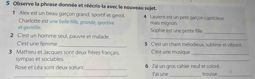 Observe la phrase donnée et réécris-la avec le nouveau sujet. 
1 Alex est un beau garçon grand, sportif et gentil. 4 Laurent est un petit garçon capricieux 
Charlotte est une belle fille, grande, sportive mais mignon. 
et gentille. Sophie est une petite fille_ 
2 C’est un homme seul, pauvre et malade._ 
C’est une femme _5 C'est un chant mélodieux, sublime et vibrant. 
. 
3 Mathieu et Jacques sont deux frères français, C'est une musique_ 
sympas et sociables. 
_ 
Rose et Léa sont deux sœurs _6 J'ai un gros cahier neuf et coloré. 
_. J'ai une _trousse_