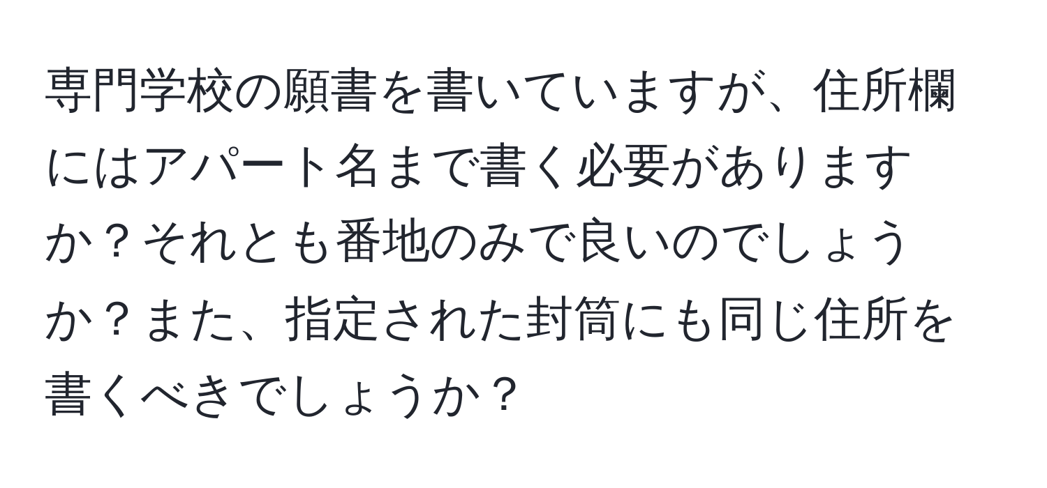 専門学校の願書を書いていますが、住所欄にはアパート名まで書く必要がありますか？それとも番地のみで良いのでしょうか？また、指定された封筒にも同じ住所を書くべきでしょうか？