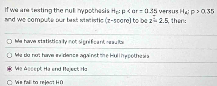 If we are testing the null hypothesis H_0:p versus H_A:p>0.35
and we compute our test statistic ; (z- S C ore ) to be I z=2.5 , then:
We have statistically not significant results
We do not have evidence against the Hull hypothesis
We Accept Ha and Reject Ho
We fail to reject HO