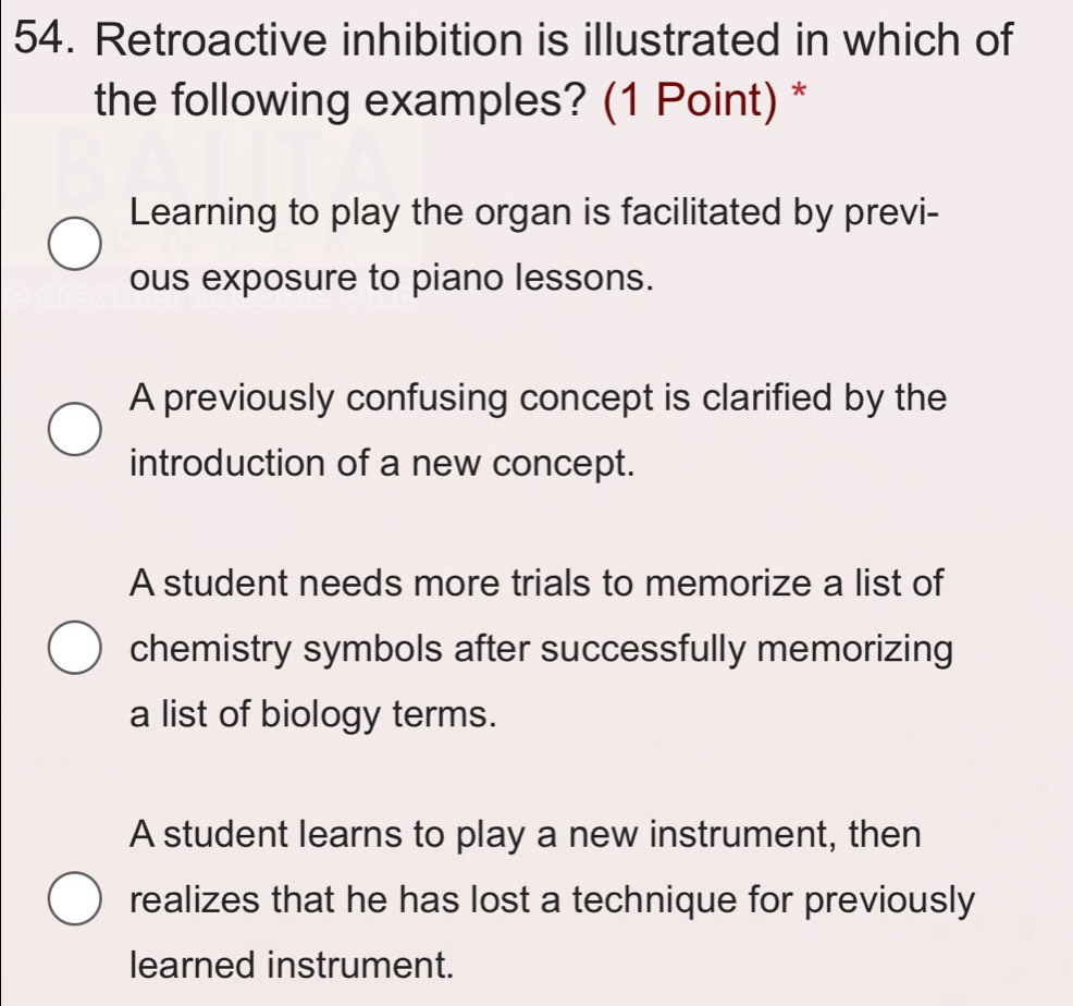 Retroactive inhibition is illustrated in which of
the following examples? (1 Point) *
Learning to play the organ is facilitated by previ-
ous exposure to piano lessons.
A previously confusing concept is clarified by the
introduction of a new concept.
A student needs more trials to memorize a list of
chemistry symbols after successfully memorizing
a list of biology terms.
A student learns to play a new instrument, then
realizes that he has lost a technique for previously
learned instrument.