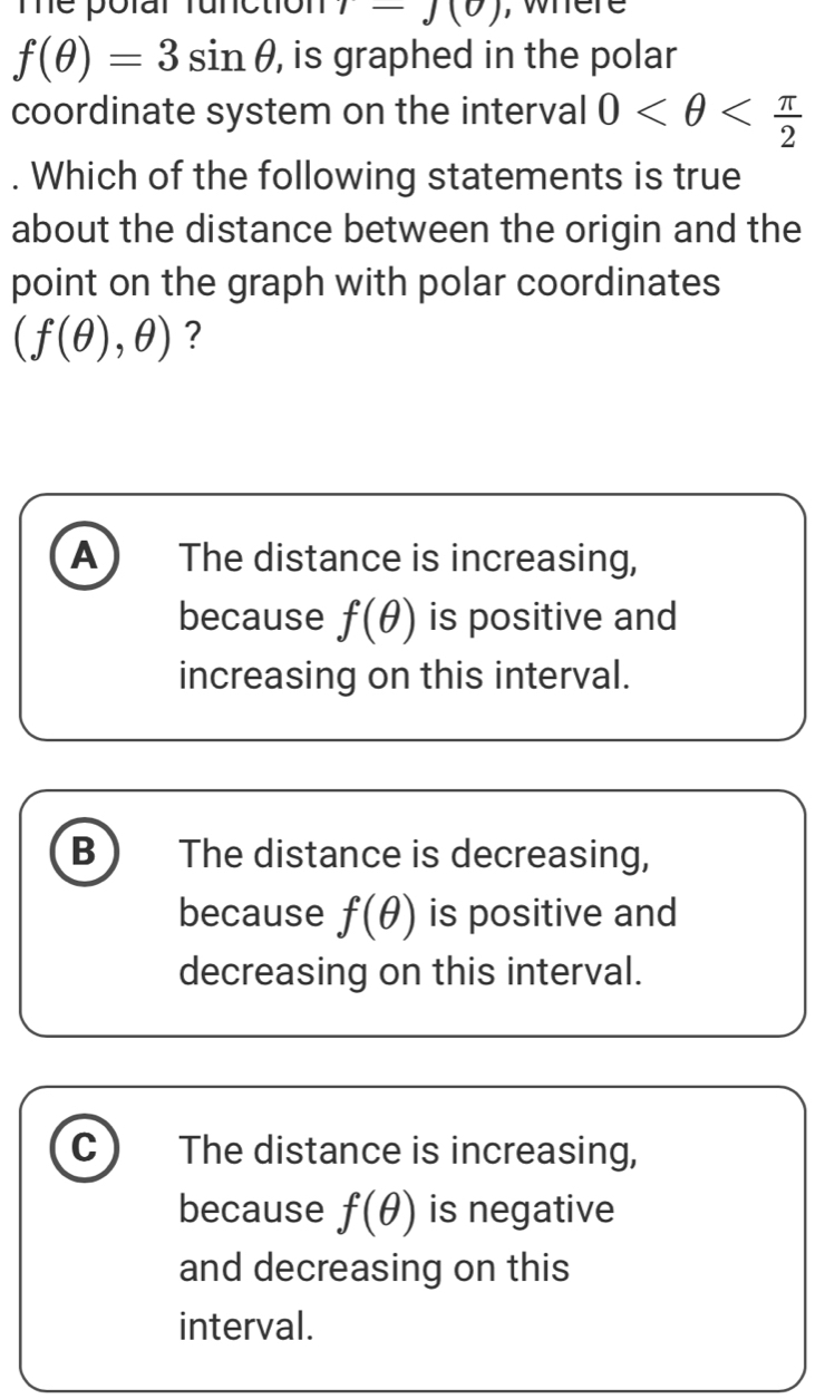 Thể polar function 1-J(0) , where
f(θ )=3sin θ , is graphed in the polar
coordinate system on the interval 0 . Which of the following statements is true
about the distance between the origin and the
point on the graph with polar coordinates
(f(θ ),θ ) ?
A The distance is increasing,
because f(θ ) is positive and
increasing on this interval.
B The distance is decreasing,
because f(θ ) is positive and
decreasing on this interval.
C The distance is increasing,
because f(θ ) is negative
and decreasing on this
interval.