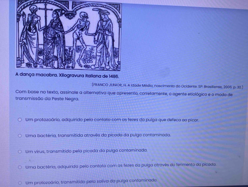 (FRANCO JUNIOR, H. A idade Média, nascimento do Ocidente. SP: Brasiliense, 2005. p. 30 )
Com base no texto, assinale a alternativa que apresento, corretamente, o agente etiológico e o modo de
transmissão da Peste Negra
Um protozoário, adquirido pelo contato com as fezes da pulga que defeca ao picar.
Uma bactéria, transmítida atravês da pícada da pulga contaminada.
Um virus, transmitido pela picada da pulga contaminada
Uma bactéria, adquirida pelo contato com as fezes da pulga atravês do ferimento da picada.
Um protozoário, transmitido pela saliva da pulga contaminada.